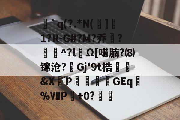 `q(?.*N(]1?R-G#?M?乔?聇^?lΩ[喏腩?⑻镩沧?絟Gj'9t梏繰爡&X朶P瀓暎龒摖GEq諑%ⅦP肈+0?鏒的简单介绍